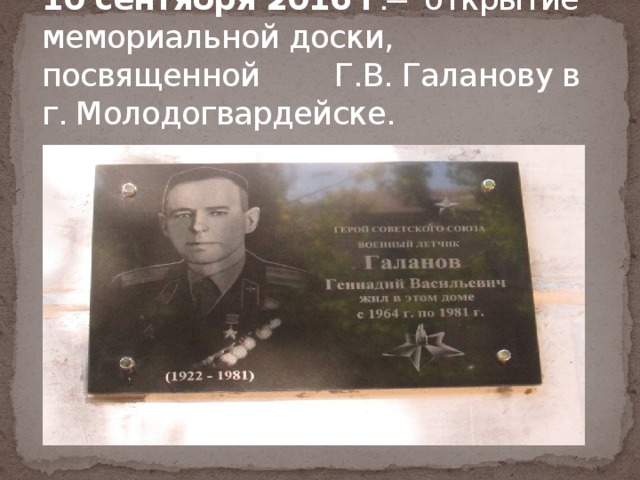 10 сентября 2016 г . ̶ открытие мемориальной доски, посвященной Г.В. Галанову в г. Молодогвардейске. 