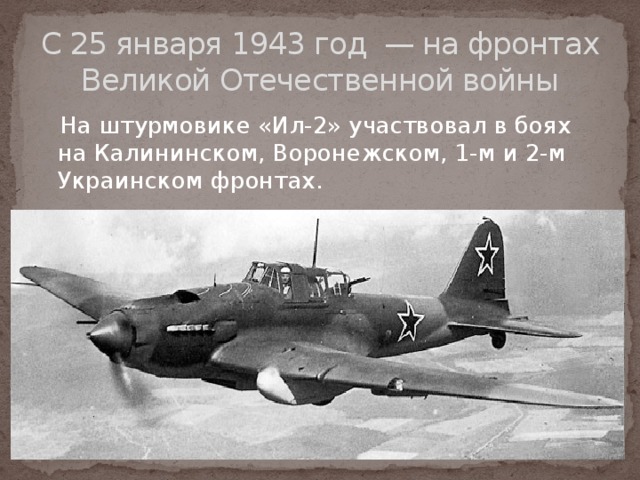 С 25 января 1943 год  — на фронтах Великой Отечественной войны  На штурмовике «Ил-2» участвовал в боях на Калининском, Воронежском, 1-м и 2-м Украинском фронтах. 
