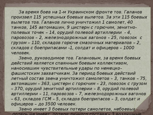  За время боев на 1-м Украинском фронте тов. Галанов произвел 115 успешных боевых вылетов. За эти 115 боевых вылетов тов. Галанов лично уничтожил 1 самолет, 40 танков, 145 автомашин, 9 цистерн с горючим, зенитно-полевых точек – 14, орудий полевой артиллерии - 4, паровозов – 2, железнодорожных вагонов – 25, повозок с грузом – 110, складов горюче смазочных материалов – 2, складов с боеприпасами -1, солдат и офицеров – 1000 человек.  Звено, руководимое тов. Галановым, за время боевых действий является спаянным боевым коллективом, наносившим чувствительные удары по немецко-фашистским захватчикам. За период боевых действий летный состав звена уничтожил самолетов – 3, танков – 75, автомашин – 363, цистерн с горючим – 23, повозок с грузом – 370, орудий зенитной артиллерии – 8, орудий полевой артиллерии – 11, паровозов – 7, железнодорожных вагонов – 63, складов ГСМ – 5, складов боеприпасов – 3, солдат и офицеров – до 3500 человек.  Звено имеет 3 боевых потери самолетов, небоевых потерь не имеет, потери личного состава – 3 воздушные стрелка.     ИЗ НАГРАДНОГО ЛИСТА 
