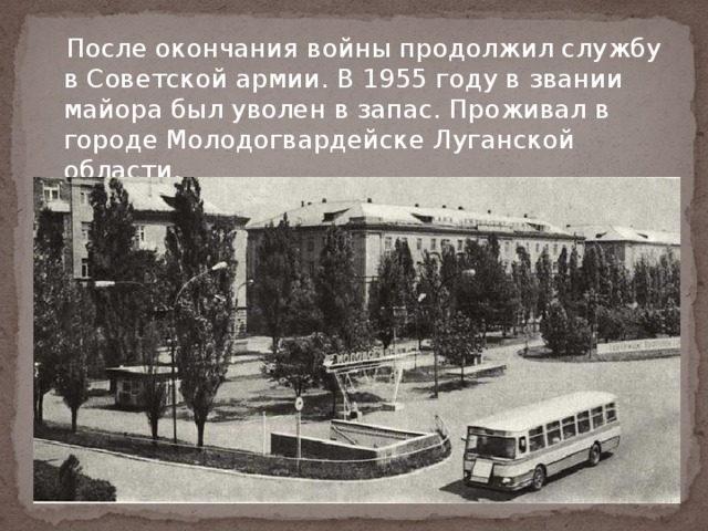  После окончания войны продолжил службу в Советской армии. В 1955 году в звании майора был уволен в запас. Проживал в городе Молодогвардейске Луганской области. 