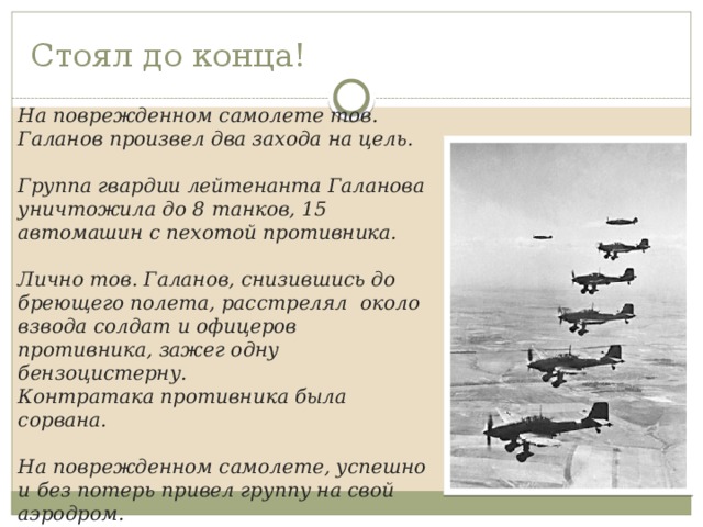 Стоял до конца! На поврежденном самолете тов. Галанов произвел два захода на цель.  Группа гвардии лейтенанта Галанова уничтожила до 8 танков, 15 автомашин с пехотой противника.  Лично тов. Галанов, снизившись до бреющего полета, расстрелял около взвода солдат и офицеров противника, зажег одну бензоцистерну. Контратака противника была сорвана.  На поврежденном самолете, успешно и без потерь привел группу на свой аэродром. 