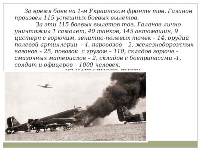  За время боев на 1-м Украинском фронте тов. Галанов произвел 115 успешных боевых вылетов.  За эти 115 боевых вылетов тов. Галанов лично уничтожил 1 самолет, 40 танков, 145 автомашин, 9 цистерн с горючим, зенитно-полевых точек – 14, орудий полевой артиллерии - 4, паровозов – 2, железнодорожных вагонов – 25, повозок с грузом – 110, складов горюче - смазочных материалов – 2, складов с боеприпасами -1, солдат и офицеров – 1000 человек.      ИЗ НАГРАДНОГО ЛИСТА 