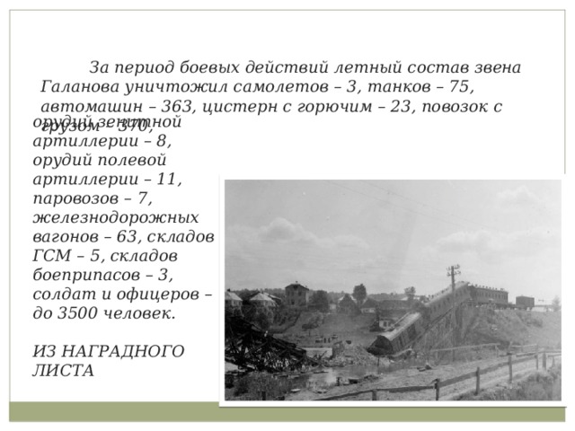  За период боевых действий летный состав звена Галанова уничтожил самолетов – 3, танков – 75, автомашин – 363, цистерн с горючим – 23, повозок с грузом – 370,  орудий зенитной артиллерии – 8, орудий полевой артиллерии – 11, паровозов – 7, железнодорожных вагонов – 63, складов ГСМ – 5, складов боеприпасов – 3, солдат и офицеров – до 3500 человек.  ИЗ НАГРАДНОГО ЛИСТА 
