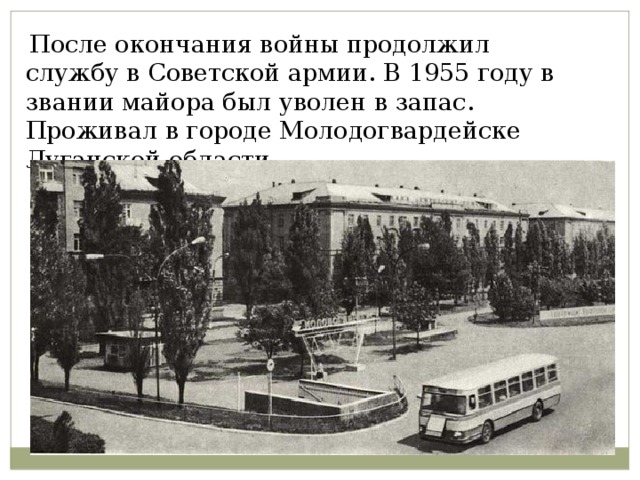  После окончания войны продолжил службу в Советской армии. В 1955 году в звании майора был уволен в запас. Проживал в городе Молодогвардейске Луганской области. 