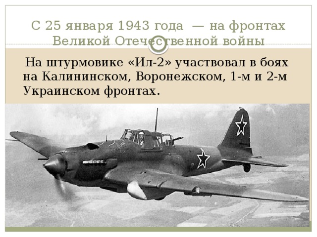 С 25 января 1943 года  — на фронтах Великой Отечественной войны  На штурмовике «Ил-2» участвовал в боях на Калининском, Воронежском, 1-м и 2-м Украинском фронтах. 