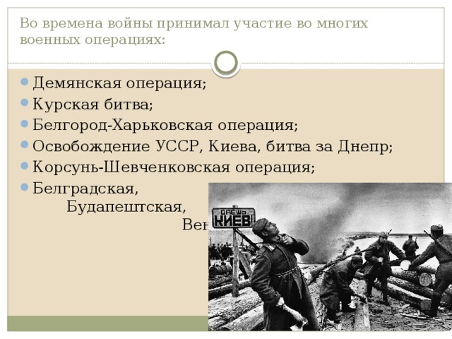 Во времена войны принимал участие во многих военных операциях: Демянская операция; Курская битва; Белгород-Харьковская операция; Освобождение УССР, Киева, битва за Днепр; Корсунь-Шевченковская операция; Белградская, Будапештская, Венская и Пражская операции. 