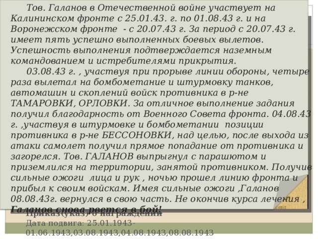  Тов. Галанов в Отечественной войне участвует на Калининском фронте с 25.01.43. г. по 01.08.43 г. и на Воронежском фронте - с 20.07.43 г. За период с 20.07.43 г. имеет пять успешно выполненных боевых вылетов. Успешность выполнения подтверждается наземным командованием и истребителями прикрытия.  03.08.43 г. , участвуя при прорыве линии обороны, четыре раза вылетал на бомбометание и штурмовку танков, автомашин и скоплений войск противника в р-не ТАМАРОВКИ, ОРЛОВКИ. За отличное выполнение задания получил благодарность от Военного Совета фронта. 04.08.43 г. ,участвуя в штурмовке и бомбометании позиции противника в р-не БЕССОНОВКИ, над целью, после выхода из атаки самолет получил прямое попадание от противника и загорелся. Тов. ГАЛАНОВ выпрыгнул с парашютом и приземлился на территории, занятой противником. Получив сильные ожоги лица и рук , ночью прошел линию фронта и прибыл к своим войскам. Имея сильные ожоги ,Галанов 08.08.43г. вернулся в свою часть. Не окончив курса лечения , Галанов снова рвется в бой! Подвиг Приказ(указ) о награждении Дата подвига: 25.01.1943-01.06.1943,03.08.1943,04.08.1943,08.08.1943 