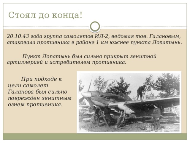 Стоял до конца!   20.10.43 года группа самолетов ИЛ-2, ведомая тов. Галановым, атаковала противника в районе 1 км южнее пункта Лопатынь.   Пункт Лопатынь был сильно прикрыт зенитной артиллерией и истребителем противника.   При подходе к цели самолет Галанова был сильно поврежден зенитным огнем противника. 