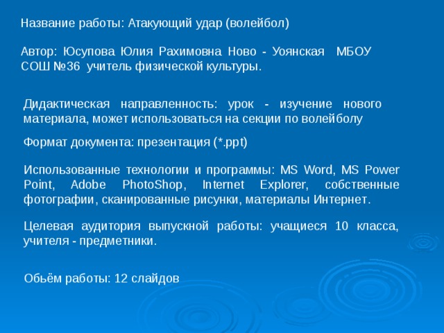 Название работы: Атакующий удар (волейбол) Автор: Юсупова Юлия Рахимовна Ново - Уоянская МБОУ СОШ №36 учитель физической культуры. Дидактическая направленность: урок - изучение нового материала, может использоваться на секции по волейболу Формат документа:  презентация (*. ppt) Использованные технологии и программы: MS Word, MS Power Point, Adobe PhotoShop, Internet Explorer, собственные фотографии, сканированные рисунки, материалы Интернет . Целевая аудитория выпускной работы: учащиеся 10 класса, учителя - предметники. Обьём работы: 12 слайдов 