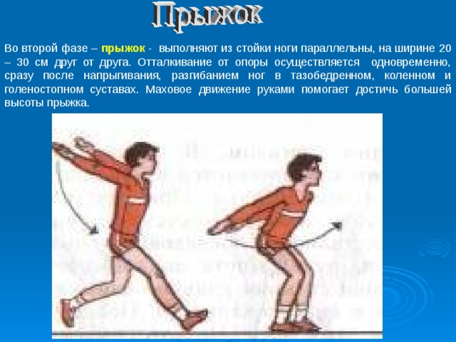Во второй фазе – прыжок -   выполняют из стойки ноги параллельны, на ширине 20 – 30 см друг от друга. Отталкивание от опоры осуществляется одновременно, сразу после напрыгивания, разгибанием ног в тазобедренном, коленном и голеностопном суставах. Маховое движение руками помогает достичь большей высоты прыжка. 