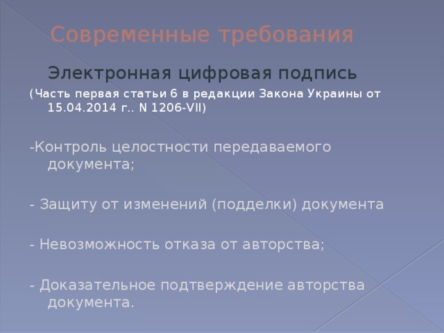 Современные требования  Электронная цифровая подпись (Часть первая статьи 6 в редакции Закона Украины от 15.04.2014 г.. N 1206-VII) -Контроль целостности передаваемого документа; - Защиту от изменений (подделки) документа - Невозможность отказа от авторства; - Доказательное подтверждение авторства документа. 