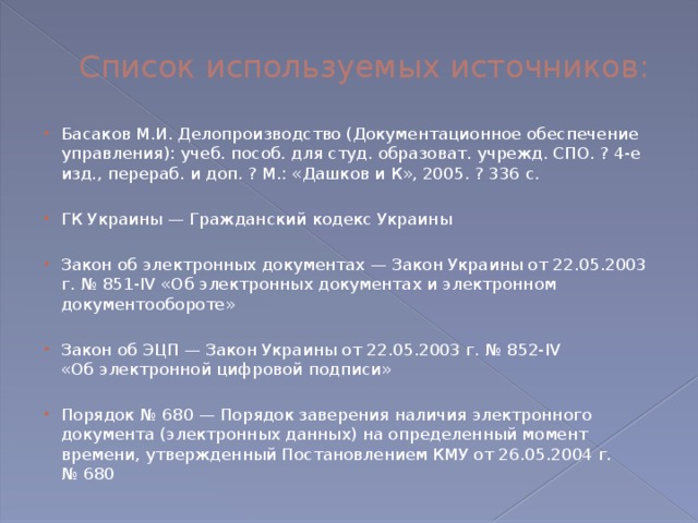 Список используемых источников: Басаков М.И. Делопроизводство (Документационное обеспечение управления): учеб. пособ. для студ. образоват. учрежд. СПО. ? 4-е изд., перераб. и доп. ? М.: «Дашков и К», 2005. ? 336 с. ГК Украины — Гражданский кодекс Украины Закон об электронных документах — Закон Украины от 22.05.2003 г. № 851-IV «Об электронных документах и электронном документообороте» Закон об ЭЦП — Закон Украины от 22.05.2003 г. № 852-IV «Об электронной цифровой подписи» Порядок № 680 — Порядок заверения наличия электронного документа (электронных данных) на определенный момент времени, утвержденный Постановлением КМУ от 26.05.2004 г. № 680 