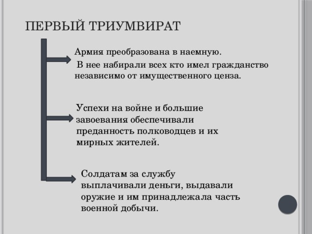 Первый триумвират  Армия преобразована в наемную.  В нее набирали всех кто имел гражданство независимо от имущественного ценза. Успехи на войне и большие завоевания обеспечивали преданность полководцев и их мирных жителей. Солдатам за службу выплачивали деньги, выдавали оружие и им принадлежала часть военной добычи. 