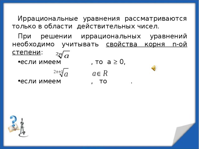 Иррациональные уравнения рассматриваются только в области действительных чисел. При решении иррациональных уравнений необходимо учитывать свойства корня n -ой степени : если имеем , то а  0,  если имеем , то .