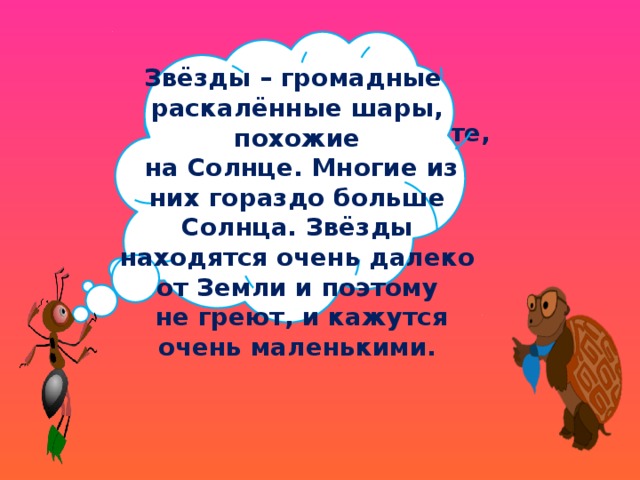 Звёзды – громадные раскалённые шары, похожие  на Солнце. Многие из них гораздо больше Солнца. Звёзды находятся очень далеко от Земли и поэтому  не греют, и кажутся очень маленькими. Ребята, а вы знаете, что такое звёзды? 