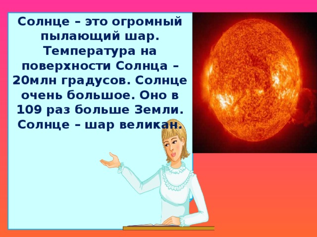 Солнце – это огромный пылающий шар. Температура на поверхности Солнца – 20млн градусов. Солнце очень большое. Оно в 109 раз больше Земли. Солнце – шар великан.  