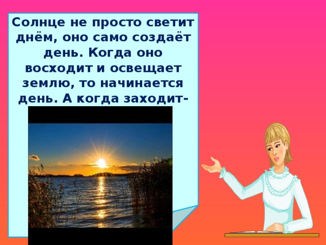 Солнце не просто светит днём, оно само создаёт день. Когда оно восходит и освещает землю, то начинается день. А когда заходит- начинается ночь.  