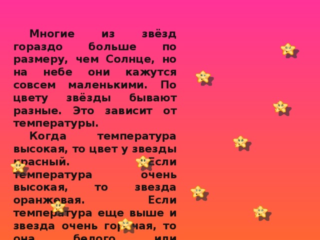  Многие из звёзд гораздо больше по размеру, чем Солнце, но на небе они кажутся совсем маленькими. По цвету звёзды бывают разные. Это зависит от температуры.  Когда температура высокая, то цвет у звезды красный. Если температура очень высокая, то звезда оранжевая. Если температура еще выше и звезда очень горячая, то она белого или голубоватого цвета. 2 