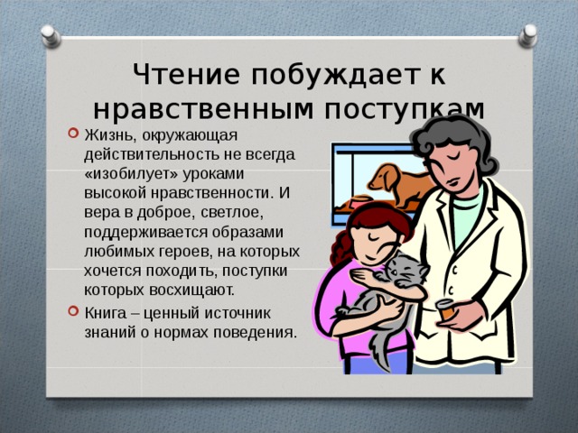 Чтение побуждает к нравственным поступкам Жизнь, окружающая действительность не всегда «изобилует» уроками высокой нравственности. И вера в доброе, светлое, поддерживается образами любимых героев, на которых хочется походить, поступки которых восхищают. Книга – ценный источник знаний о нормах поведения. 