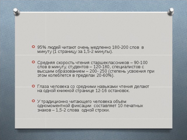 95% людей читают очень медленно 180-200 слов в минуту (1 страницу за 1,5-2 минуты).  Средняя скорость чтения старшеклассников – 90-100 слов в минуту, студентов – 120-180, специалистов с высшим образованием – 200- 250 (степень усвоения при этом колеблется в пределах 20-60%).  Глаза человека со средними навыками чтения делают на одной книжной странице 12-16 остановок. У традиционно читающего человека объём одномоментной фиксации составляет 10 печатных знаков – 1,5-2 слова одной строки. 