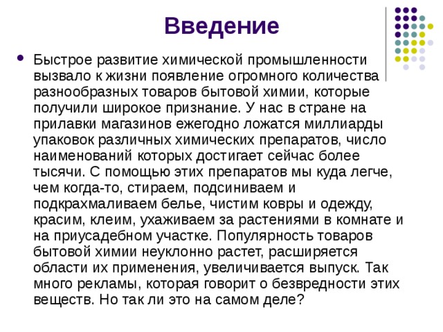  Введение Быстрое развитие химической промышленности вызвало к жизни появление огромного количества разнообразных товаров бытовой химии, которые получили широкое признание. У нас в стране на прилавки магазинов ежегодно ложатся миллиарды упаковок различных химических препаратов, число наименований которых достигает сейчас более тысячи. С помощью этих препаратов мы куда легче, чем когда-то, стираем, подсиниваем и подкрахмаливаем белье, чистим ковры и одежду, красим, клеим, ухаживаем за растениями в комнате и на приусадебном участке. Популярность товаров бытовой химии неуклонно растет, расширяется области их применения, увеличивается выпуск. Так много рекламы, которая говорит о безвредности этих веществ. Но так ли это на самом деле? 