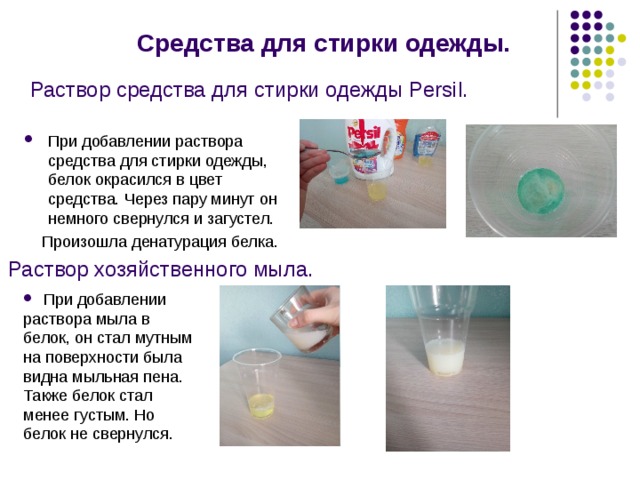  Раствор средства для стирки одежды Persil.  Средства для стирки одежды. При добавлении раствора средства для стирки одежды, белок окрасился в цвет средства. Через пару минут он немного свернулся и загустел.  Произошла денатурация белка. Раствор хозяйственного мыла.  При добавлении раствора мыла в белок, он стал мутным на поверхности была видна мыльная пена. Также белок стал менее густым. Но белок не свернулся. 