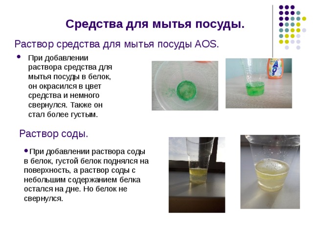 Раствор средства для мытья посуды AOS. Средства для мытья посуды. При добавлении раствора средства для мытья посуды в белок, он окрасился в цвет средства и немного свернулся. Также он стал более густым. Раствор соды. При добавлении раствора соды в белок, густой белок поднялся на поверхность, а раствор соды с небольшим содержанием белка остался на дне. Но белок не свернулся. 