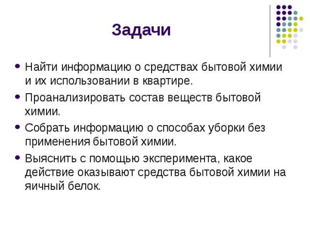 Задачи Найти информацию о средствах бытовой химии и их использовании в квартире. Проанализировать состав веществ бытовой химии. Собрать информацию о способах уборки без применения бытовой химии. Выяснить с помощью эксперимента, какое действие оказывают средства бытовой химии на яичный белок. 