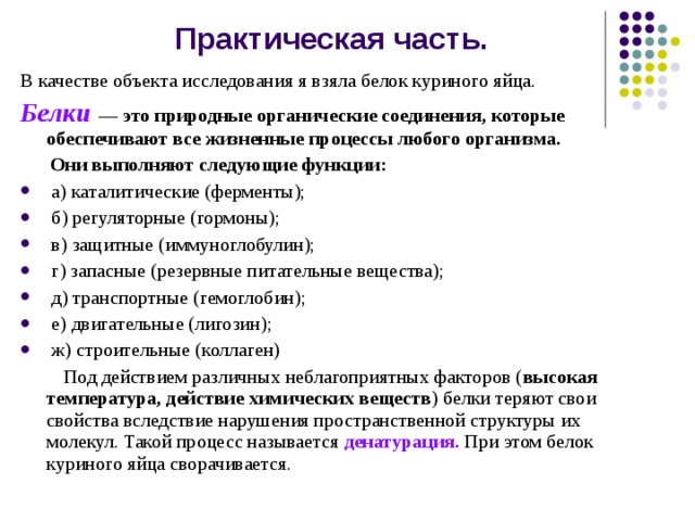 Практическая часть. В качестве объекта исследования я взяла белок куриного яйца.  Белки — это природные органические соединения, которые обеспечивают все жизненные процессы любого организма.  Они выполняют следующие функции:  а) каталитические (ферменты);  б) регуляторные (гормоны);  в) защитные (иммуноглобулин);  г) запасные (резервные питательные вещества);  д) транспортные (гемоглобин);  е) двигательные (лигозин);  ж) строительные (коллаген)  Под действием различных неблагоприятных факторов ( высокая температура, действие химических веществ ) белки теряют свои свойства вследствие нарушения пространственной структуры их молекул. Такой процесс называется денатурация. При этом белок куриного яйца сворачивается. 