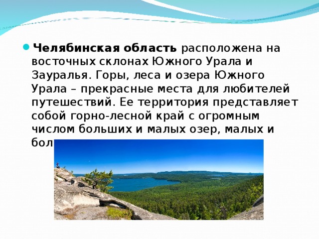 Челябинская область расположена на восточных склонах Южного Урала и Зауралья. Горы, леса и озера Южного Урала – прекрасные места для любителей путешествий. Ее территория представляет собой горно-лесной край с огромным числом больших и малых озер, малых и больших рек.  