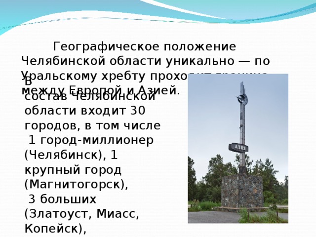  Географическое положение Челябинской области уникально — по Уральскому хребту проходит граница между Европой и Азией.     В состав Челябинской области входит 30 городов, в том числе  1 город-миллионер (Челябинск), 1 крупный город (Магнитогорск),  3 больших (Златоуст, Миасс, Копейск),  14 средних и 11 малых. 