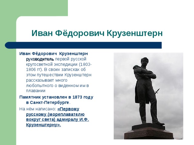  Иван Фёдорович Крузенштерн Иван Фёдорович Крузенштерн руководитель первой русской кругосветной экспедиции (1803-1806 гг). В своих записках об этом путешествии Крузенштерн рассказывает много любопытного о виденном им в плавании Памятник установлен в 1873 году в Санкт-Петербурге . На нём написано: «Первому русскому (мореплавателю вокруг света) адмиралу И.Ф. Крузенштерну». 