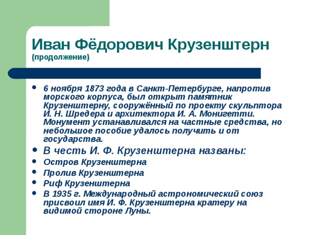 (продолжение) 6 ноября 1873 года в Санкт-Петербурге , напротив морского корпуса, был открыт памятник Крузенштерну, сооружённый по проекту скульптора И. Н. Шредера и архитектора И. А.  Монигетти . Монумент устанавливался на частные средства, но небольшое пособие удалось получить и от государства. В честь И. Ф. Крузенштерна названы: Остров Крузенштерна  Пролив Крузенштерна  Риф Крузенштерна  В 1935 г. Международный астрономический союз присвоил имя И. Ф. Крузенштерна кратеру на видимой стороне Луны .  