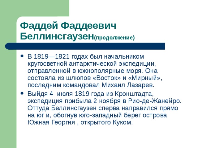Фаддей Фаддеевич  Беллинсгаузен (продолжение) В 1819—1821 годах был начальником кругосветной антарктической экспедиции, отправленной в южнополярные моря. Она состояла из шлюпов «Восток» и «Мирный» , последним командовал Михаил Лазарев. Выйдя 4  июля 1819 года из Кронштадта, экспедиция прибыла 2 ноября в Рио-де-Жанейро . Оттуда Беллинсгаузен сперва направился прямо на юг и, обогнув юго-западный берег острова Южная Георгия , открытого Куком. 