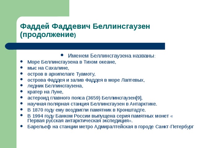 Фаддей Фаддевич Беллинсгаузен (продолжение ) Именем Беллинсгаузена названы : Море Беллинсгаузена в Тихом океане , мыс на Сахалине , остров в архипелаге  Туамоту , острова Фаддея и залив Фаддея в море Лаптевых , ледник Беллинсгаузена , кратер на Луне , астероид главного пояса (3659) Беллинсгаузен [9] , научная полярная станция Беллинсгаузен в Антарктике . В 1870 году ему воздвигли памятник в Кронштадте . В 1994 году Банком России выпущена серия памятных монет « Первая русская антарктическая экспедиция ». Барельеф на станции метро Адмиралтейская в городе Санкт-Петербург  