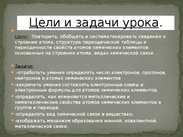 Цели и задачи урока .  Цели: Повторить, обобщить и систематизировать сведения о строении атома, структуре периодической таблицы и периодичности свойств атомов химических элементов основанных на строении атома, видах химической связи. Задачи:   -отработать умения определять число электронов, протонов, нейтронов в атомах химических элементов -закрепить умения составлять электронные схемы и электронные формулы для атомов химических элементов, -определять, как изменяются металлические и неметаллические свойства атомов химических элементов в группе и периоде. -определять вид химической связи в веществах; -изображать механизм образования ионной, ковалентной, металлической связи;     