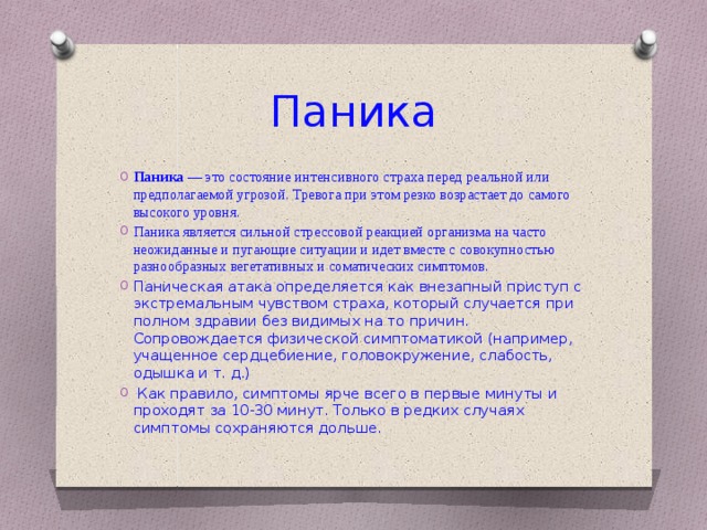 Паника Паника  — это состояние интенсивного страха перед реальной или предполагаемой угрозой. Тревога при этом резко возрастает до самого высокого уровня. Паника является сильной стрессовой реакцией организма на часто неожиданные и пугающие ситуации и идет вместе с совокупностью разнообразных вегетативных и соматических симптомов.   Паническая атака определяется как внезапный приступ с экстремальным чувством страха, который случается при полном здравии без видимых на то причин. Сопровождается физической симптоматикой (например, учащенное сердцебиение, головокружение, слабость, одышка и т. д.)   Как правило, симптомы ярче всего в первые минуты и проходят за 10-30 минут. Только в редких случаях симптомы сохраняются дольше. 