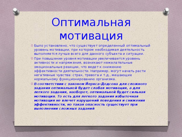 Оптимальная мотивация Было установлено, что существует определенный оптимальный уровень мотивации, при котором необходимая деятельность выполняется лучше всего для данного субъекта и ситуации. При повышении уровня мотивации увеличивается уровень активности и напряжения, возникают нежелательные эмоциональные реакции, что ведет к снижению эффективности деятельности. Например, могут начать расти негативные чувства: страх, тревога и т.д., мешающие нормальному функционированию организма. В соответствии с законом Йеркса-Додсона для сложного задания оптимальной будет слабая мотивация, а для легкого задания, наоборот, оптимальной будет сильная мотивация. То есть для легкого задания избыточная мотивация не влечет нарушений поведения и снижения эффективности, но такая опасность существует при выполнении сложных заданий  