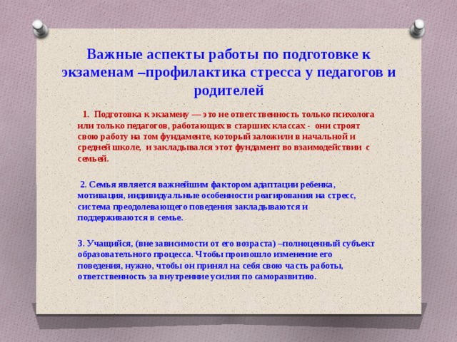 Важные аспекты работы по подготовке к экзаменам –профилактика стресса у педагогов и родителей  1. Подготовка к экзамену — это не ответственность только психолога или только педагогов, работающих в старших классах - они строят свою работу на том фундаменте, который заложили в начальной и средней школе, и закладывался этот фундамент во взаимодействии с семьей.   2. Семья является важнейшим фактором адаптации ребенка, мотивация, индивидуальные особенности реагирования на стресс, система преодолевающего поведения закладываются и поддерживаются в семье.  3. Учащийся, (вне зависимости от его возраста) –полноценный субъект образовательного процесса. Чтобы произошло изменение его поведения, нужно, чтобы он принял на себя свою часть работы, ответственность за внутренние усилия по саморазвитию. 