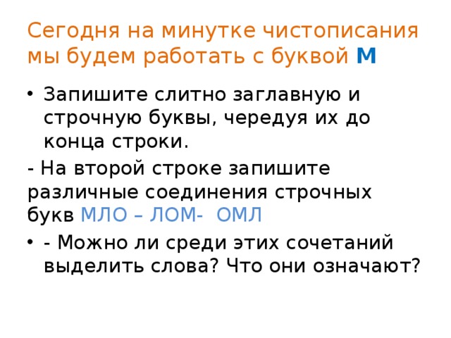 Сегодня на минутке чистописания мы будем работать с буквой М Запишите слитно заглавную и строчную буквы, чередуя их до конца строки. - На второй строке запишите различные соединения строчных букв МЛО – ЛОМ- ОМЛ - Можно ли среди этих сочетаний выделить слова? Что они означают? 