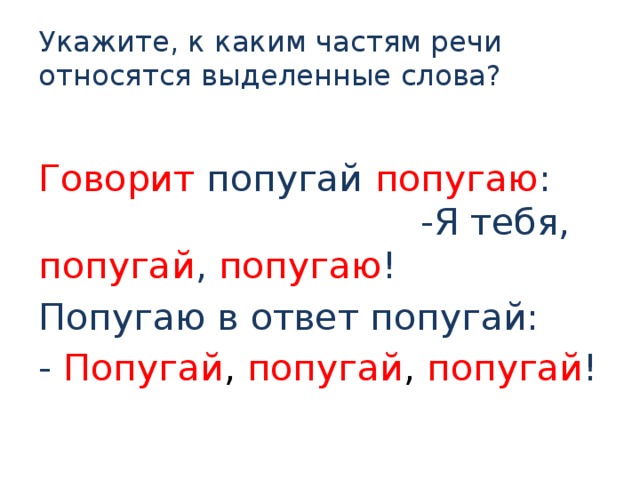 Укажите, к каким частям речи относятся выделенные слова?   Говорит попугай попугаю : -Я тебя, попугай , попугаю ! Попугаю в ответ попугай: - Попугай , попугай , попугай ! 