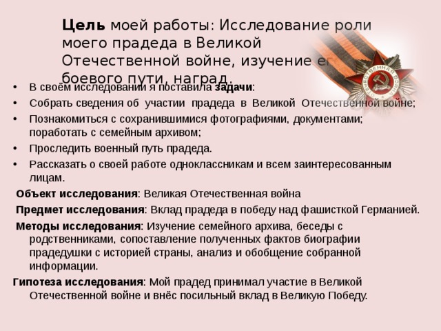 Цель моей работы: Исследование роли моего прадеда в Великой Отечественной войне, изучение его боевого пути, наград.  В своём исследовании я поставила задачи : Собрать сведения об участии прадеда в Великой Отечественной войне; Познакомиться с сохранившимися фотографиями, документами;  поработать с семейным архивом; Проследить военный путь прадеда. Рассказать о своей работе одноклассникам и всем заинтересованным лицам.  Объект исследования : Великая Отечественная война  Предмет исследования : Вклад прадеда в победу над фашисткой Германией.  Методы исследования : Изучение семейного архива, беседы с родственниками, сопоставление полученных фактов биографии прадедушки с историей страны, анализ и обобщение собранной информации. Гипотеза исследования : Мой прадед принимал участие в Великой Отечественной войне и внёс посильный вклад в Великую Победу. 