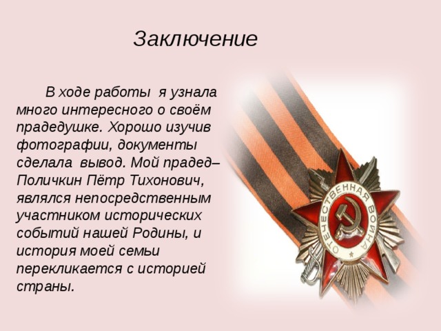 Заключение  В ходе работы я узнала много интересного о своём прадедушке. Хорошо изучив фотографии, документы сделала вывод. Мой прадед– Поличкин Пётр Тихонович, являлся непосредственным участником исторических событий нашей Родины, и история моей семьи перекликается с историей страны. 