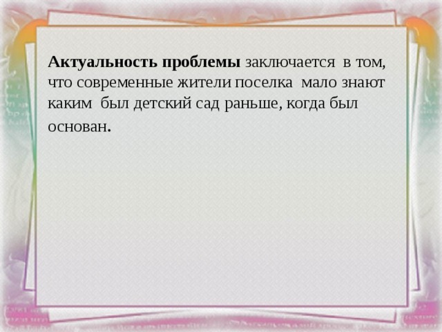 Актуальность проблемы заключается в том, что современные жители поселка мало знают каким был детский сад раньше, когда был основан . 