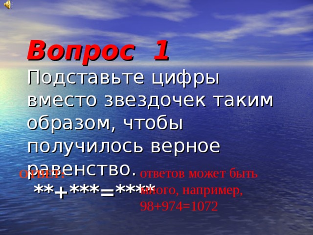 Вопрос 1  Подставьте цифры вместо звездочек таким образом, чтобы получилось верное равенство.   **+***=****   ответов может быть много, например, 98+974=1072 ОТВЕТ: