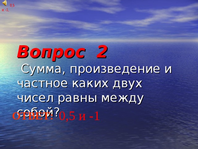 Вопрос 2  Сумма, произведение и частное каких двух чисел равны между собой?       0,5 и -1, 0,5 и -1, 0,5 и -1 ОТВЕТ: