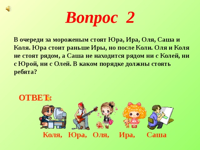 Вопрос 2 В очереди за мороженым стоят Юра, Ира, Оля, Саша и Коля. Юра стоит раньше Иры, но после Коли. Оля и Коля не стоят рядом, а Саша не находится рядом ни с Колей, ни с Юрой, ни с Олей. В каком порядке должны стоять ребята? ОТВЕТ: Коля, Юра, Оля, Ира, Саша