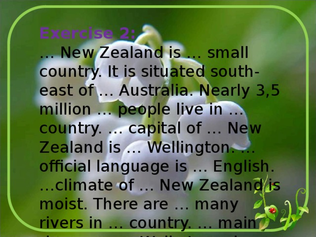 Exercise 2: … New Zealand is … small country. It is situated south-east of … Australia. Nearly 3,5 million … people live in … country. … capital of … New Zealand is … Wellington. … official language is … English. …climate of … New Zealand is moist. There are … many rivers in … country. … main rivers are … Waikato and … Wairu. 