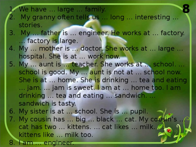 8 We have … large … family.  My granny often tells us … long … interesting … stories.  My … father is … engineer. He works at … factory. … factory is large. My … mother is … doctor. She works at … large … hospital. She is at … work now. My … aunt is … teacher. She works at … school. … school is good. My … aunt is not at … school now. She is at … home. She is drinking … tea and eating … jam. … jam is sweet. I am at … home too. I am drinking … tea and eating … sandwich. … sandwich is tasty. My sister is at … school. She is … pupil. My cousin has … big … black … cat. My cousin’s … cat has two … kittens. … cat likes … milk. … kittens like … milk too. I am … engineer.  My … son is … pupil.  He is … good … pupil. 