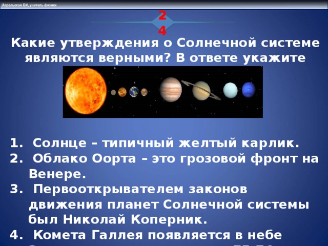 24  Какие утверждения о Солнечной системе являются верными? В ответе укажите номера двух утверждений     Солнце – типичный желтый карлик.  Облако Оорта – это грозовой фронт на Венере.  Первооткрывателем законов движения планет Солнечной системы был Николай Коперник.  Комета Галлея появляется в небе Земли с периодичностью в 75-76 лет  Пояс астероидов расположен между Солнцем и Меркурием  14 25 